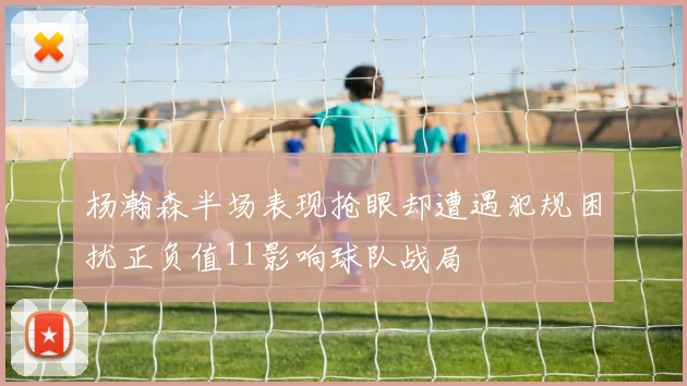 杨瀚森半场表现抢眼却遭遇犯规困扰正负值11影响球队战局