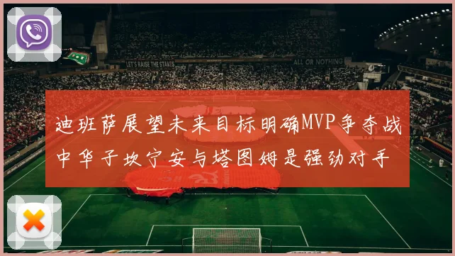 迪班萨展望未来目标明确MVP争夺战中华子坎宁安与塔图姆是强劲对手