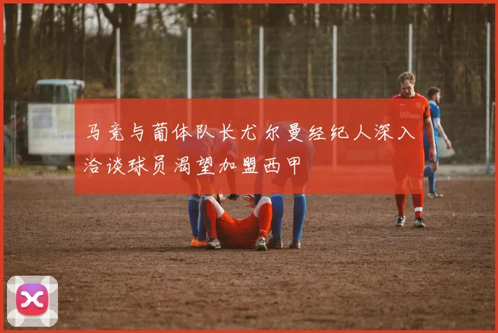 马竞与葡体队长尤尔曼经纪人深入洽谈球员渴望加盟西甲