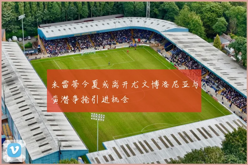 米雷蒂今夏或离开尤文博洛尼亚与黄潜争抢引进机会