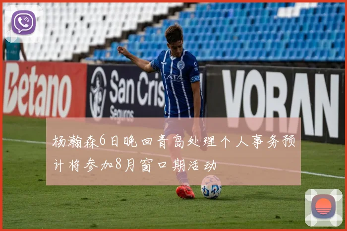 杨瀚森6日晚回青岛处理个人事务预计将参加8月窗口期活动