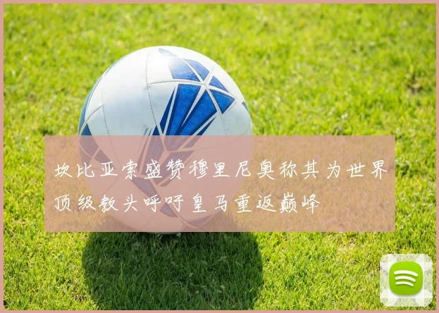 坎比亚索盛赞穆里尼奥称其为世界顶级教头呼吁皇马重返巅峰