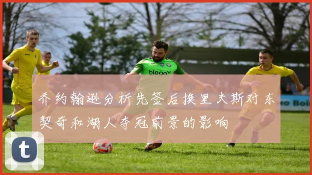 乔约翰逊分析先签后换里夫斯对东契奇和湖人夺冠前景的影响