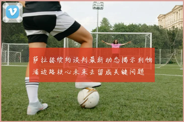 萨拉赫续约谈判最新动态揭示利物浦边路核心未来去留成关键问题
