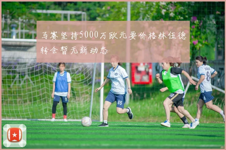 马赛坚持5000万欧元要价格林伍德转会暂无新动态