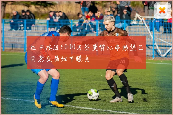 纽卡接近6000万签曼赞比弗赖堡已同意交易细节曝光
