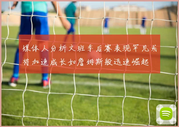 媒体人分析文班季后赛表现罕见或将加速成长如詹姆斯般迅速崛起