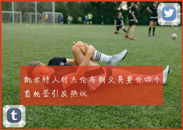 凯尔特人对杰伦布朗交易要价四个首轮签引发热议