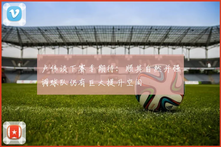 卢伟谈下赛季期待：顺其自然并强调球队仍有巨大提升空间