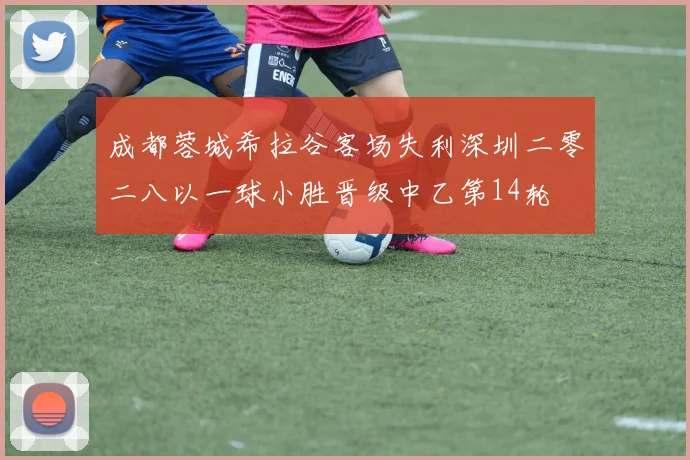 成都蓉城希拉谷客场失利深圳二零二八以一球小胜晋级中乙第14轮