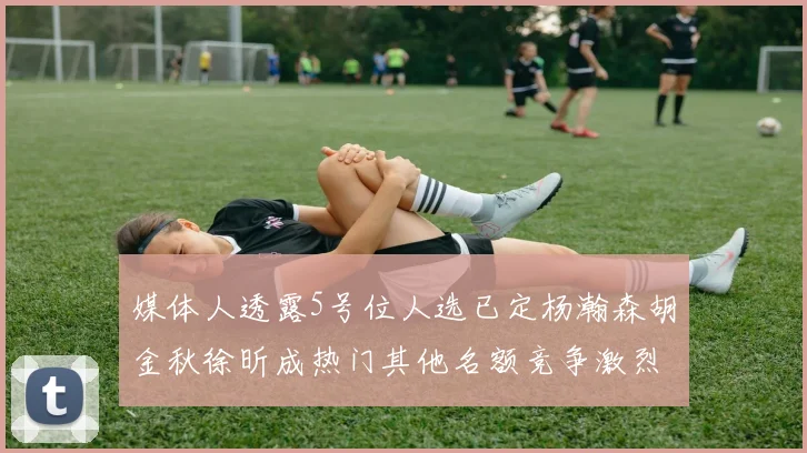 媒体人透露5号位人选已定杨瀚森胡金秋徐昕成热门其他名额竞争激烈