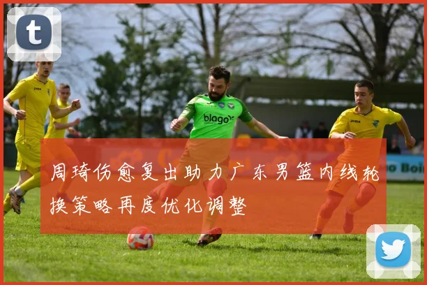 周琦伤愈复出助力广东男篮内线轮换策略再度优化调整