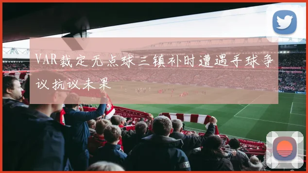 VAR裁定无点球三镇补时遭遇手球争议抗议未果