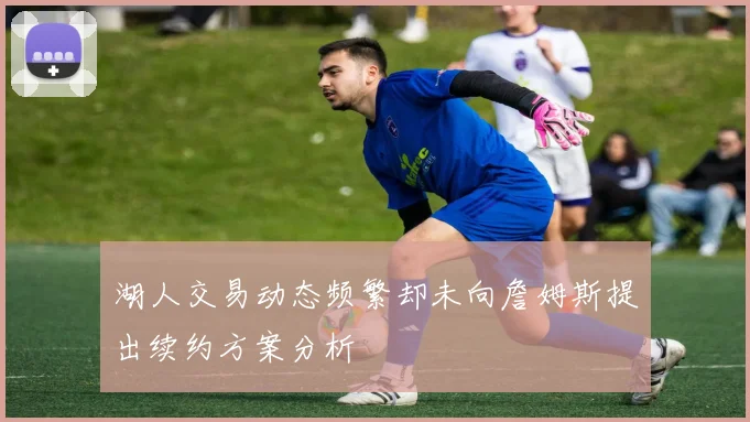 湖人交易动态频繁却未向詹姆斯提出续约方案分析
