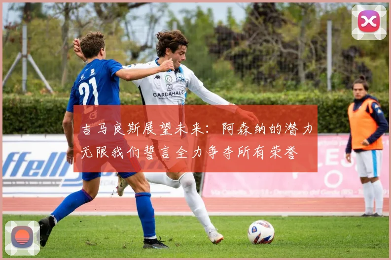 吉马良斯展望未来：阿森纳的潜力无限我们誓言全力争夺所有荣誉