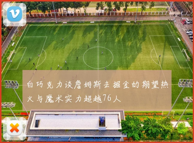 白巧克力谈詹姆斯去掘金的期望热火与魔术实力超越76人