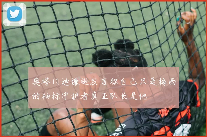 奥塔门迪谦逊发言称自己只是梅西的袖标守护者真正队长是他