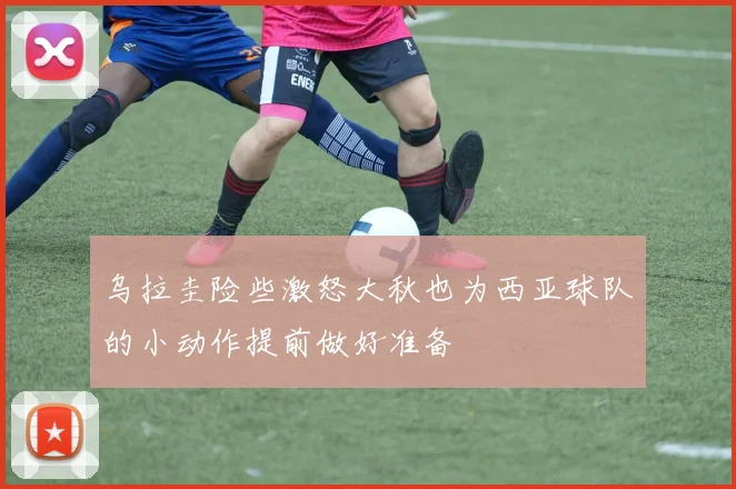 乌拉圭险些激怒大秋也为西亚球队的小动作提前做好准备