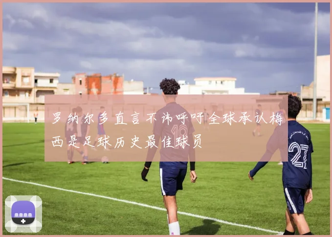罗纳尔多直言不讳呼吁全球承认梅西是足球历史最佳球员