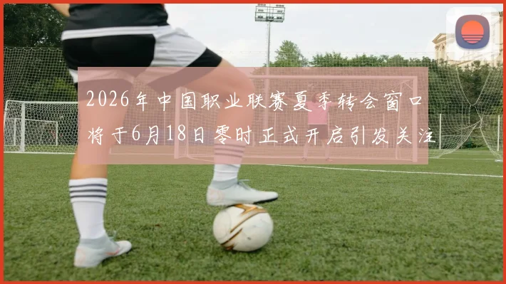 2026年中国职业联赛夏季转会窗口将于6月18日零时正式开启引发关注